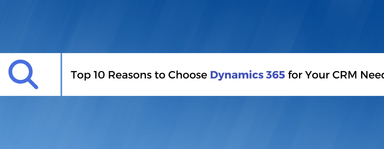 Top 10 Reasons to Choose Dynamics 365 for Your CRM Needs